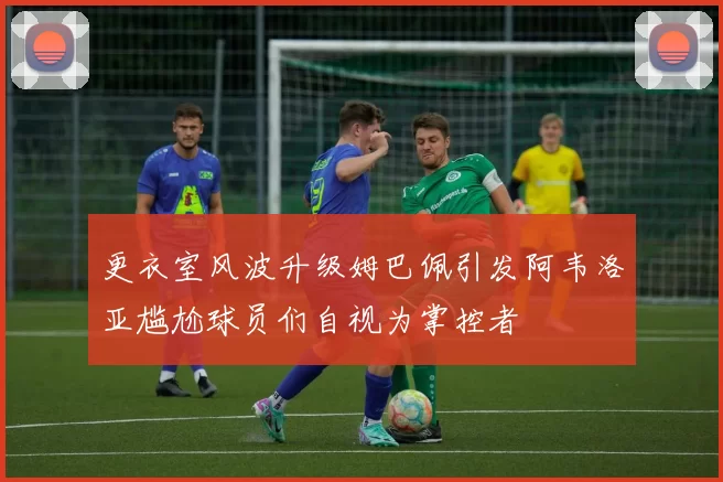 更衣室风波升级姆巴佩引发阿韦洛亚尴尬球员们自视为掌控者