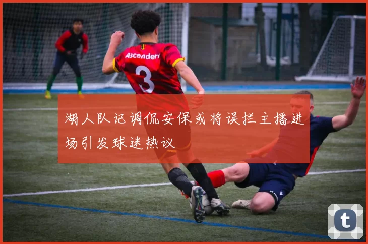湖人队记调侃安保或将误拦主播进场引发球迷热议