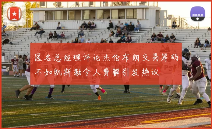 匿名总经理评论杰伦布朗交易筹码不如凯斯勒令人费解引发热议