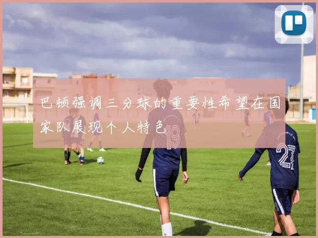 巴顿强调三分球的重要性希望在国家队展现个人特色