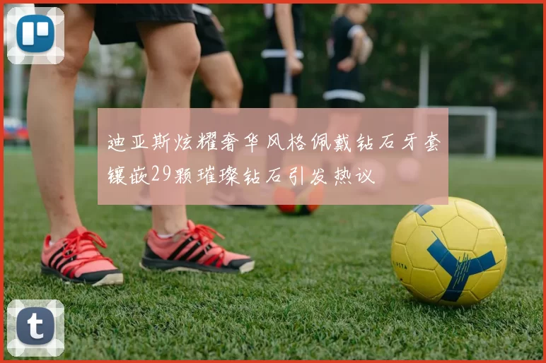 迪亚斯炫耀奢华风格佩戴钻石牙套镶嵌29颗璀璨钻石引发热议