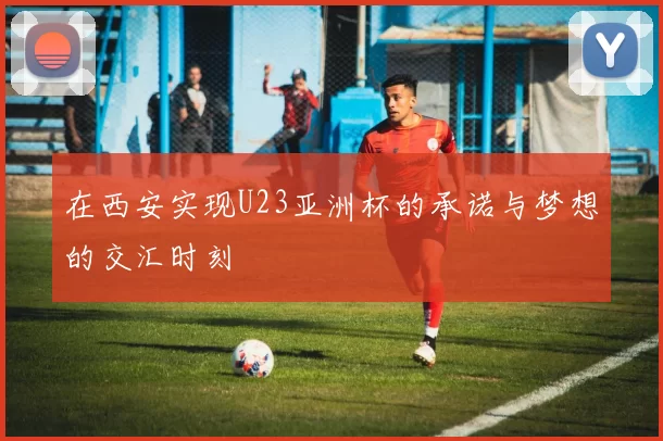 在西安实现U23亚洲杯的承诺与梦想的交汇时刻