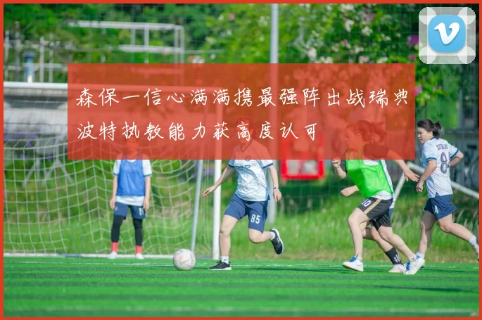 森保一信心满满携最强阵出战瑞典波特执教能力获高度认可