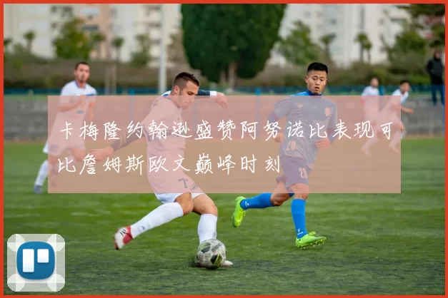 卡梅隆约翰逊盛赞阿努诺比表现可比詹姆斯欧文巅峰时刻