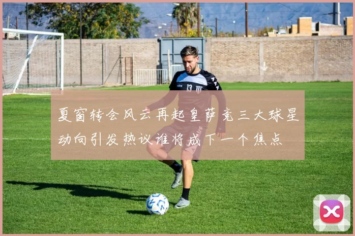 夏窗转会风云再起皇萨竞三大球星动向引发热议谁将成下一个焦点