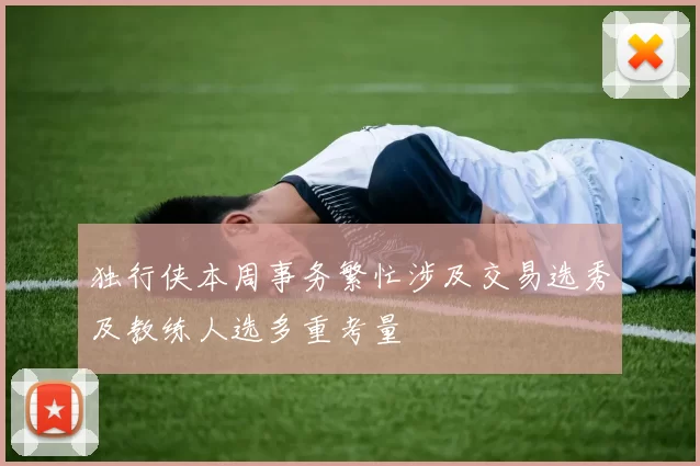 独行侠本周事务繁忙涉及交易选秀及教练人选多重考量