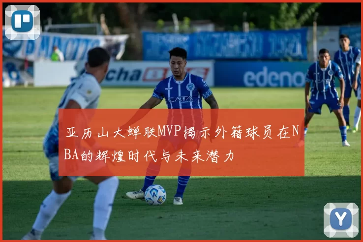 亚历山大蝉联MVP揭示外籍球员在NBA的辉煌时代与未来潜力