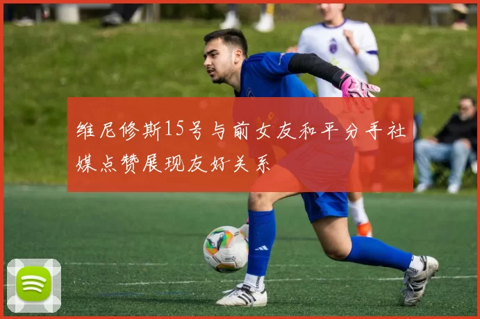 维尼修斯15号与前女友和平分手社媒点赞展现友好关系