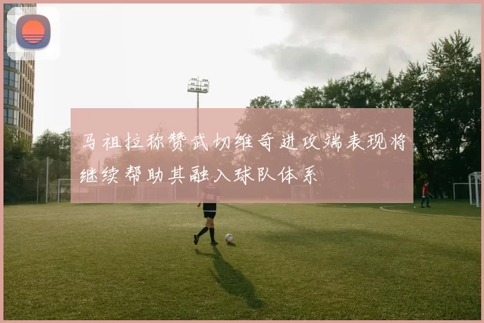 马祖拉称赞武切维奇进攻端表现将继续帮助其融入球队体系