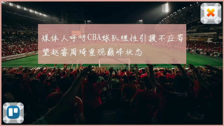媒体人呼吁CBA球队理性引援不应寄望赵睿周琦重现巅峰状态