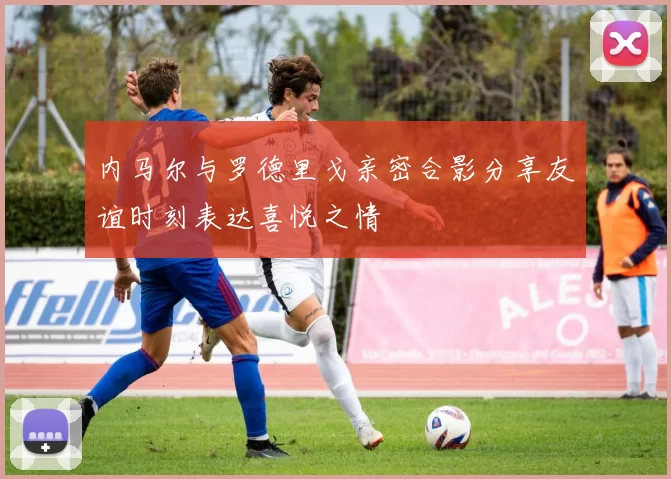 内马尔与罗德里戈亲密合影分享友谊时刻表达喜悦之情