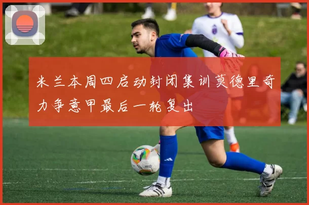 米兰本周四启动封闭集训莫德里奇力争意甲最后一轮复出