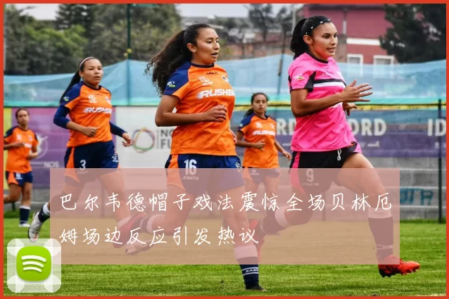 巴尔韦德帽子戏法震惊全场贝林厄姆场边反应引发热议