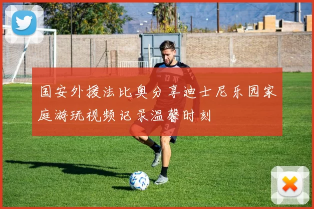 国安外援法比奥分享迪士尼乐园家庭游玩视频记录温馨时刻