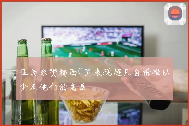 亚马尔赞梅西C罗表现超凡自谦难以企及他们的高度