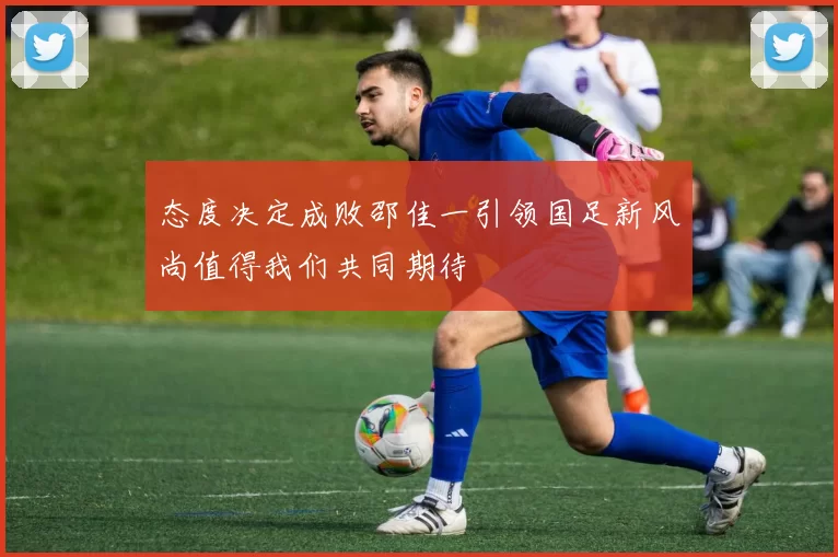 态度决定成败邵佳一引领国足新风尚值得我们共同期待