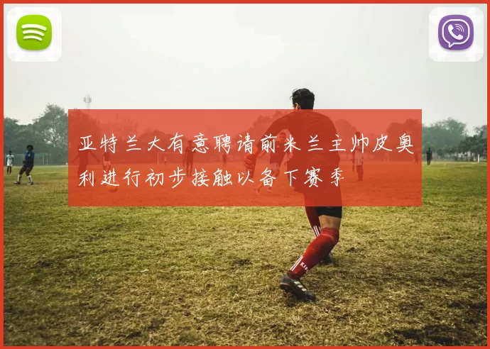 亚特兰大有意聘请前米兰主帅皮奥利进行初步接触以备下赛季