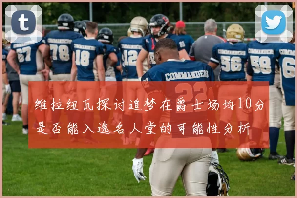 维拉纽瓦探讨追梦在爵士场均10分是否能入选名人堂的可能性分析
